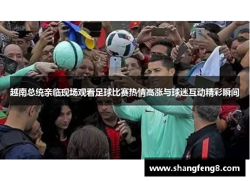 越南总统亲临现场观看足球比赛热情高涨与球迷互动精彩瞬间