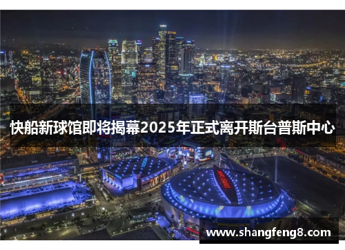 快船新球馆即将揭幕2025年正式离开斯台普斯中心