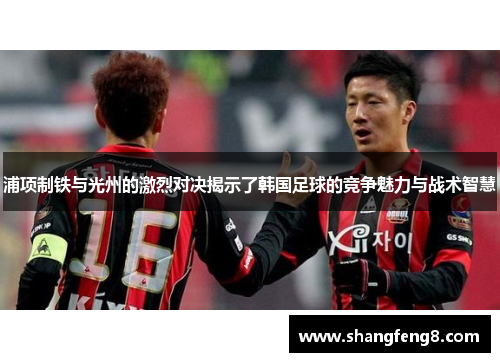 浦项制铁与光州的激烈对决揭示了韩国足球的竞争魅力与战术智慧